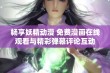 畅享妖精动漫 免费漫画在线观看与精彩弹幕评论互动