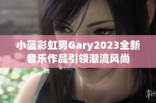 小蓝彩虹男Gary2023全新音乐作品引领潮流风尚