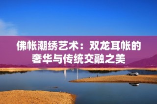 佛帐潮绣艺术：双龙耳帐的奢华与传统交融之美