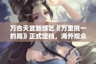 万合天宜新综艺《万里挑一的局》正式定档，海外观众如何观看攻略来袭
