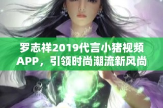 罗志祥2019代言小猪视频APP，引领时尚潮流新风尚