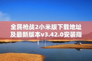 全民枪战2小米版下载地址及最新版本v3.42.0安装指南