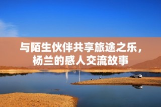 与陌生伙伴共享旅途之乐，杨兰的感人交流故事