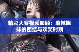 精彩大赛视频回顾：麻辣姐妹的团结与欢笑时刻