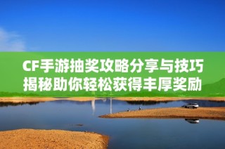 CF手游抽奖攻略分享与技巧揭秘助你轻松获得丰厚奖励