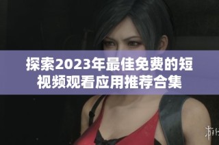 探索2023年最佳免费的短视频观看应用推荐合集