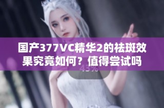 国产377VC精华2的祛斑效果究竟如何？值得尝试吗