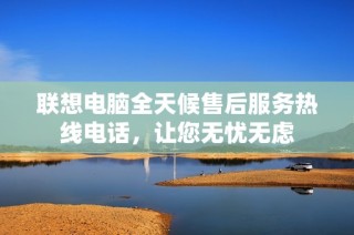 联想电脑全天候售后服务热线电话，让您无忧无虑