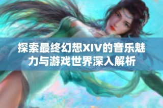 探索最终幻想XIV的音乐魅力与游戏世界深入解析