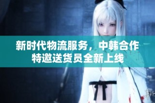 新时代物流服务，中韩合作特邀送货员全新上线