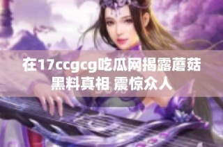 在17ccgcg吃瓜网揭露蘑菇黑料真相 震惊众人