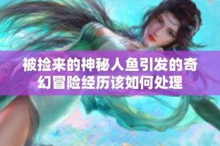 被捡来的神秘人鱼引发的奇幻冒险经历该如何处理