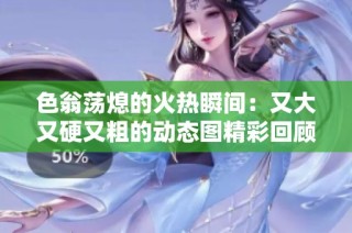 色翁荡熄的火热瞬间：又大又硬又粗的动态图精彩回顾
