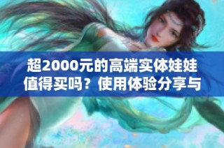 超2000元的高端实体娃娃值得买吗？使用体验分享与解析