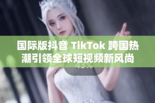 国际版抖音 TikTok 跨国热潮引领全球短视频新风尚