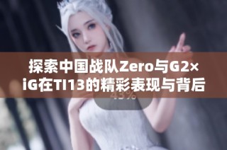 探索中国战队Zero与G2×iG在TI13的精彩表现与背后故事