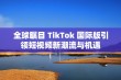 全球瞩目 TikTok 国际版引领短视频新潮流与机遇