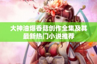 大神油爆香菇创作全集及其最新热门小说推荐