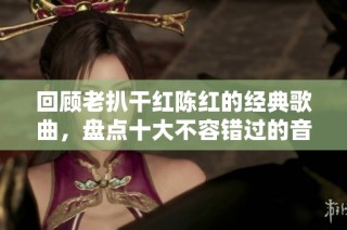 回顾老扒干红陈红的经典歌曲，盘点十大不容错过的音乐佳作