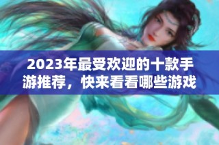 2023年最受欢迎的十款手游推荐，快来看看哪些游戏值得一试