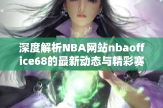 深度解析NBA网站nbaoffice68的最新动态与精彩赛事