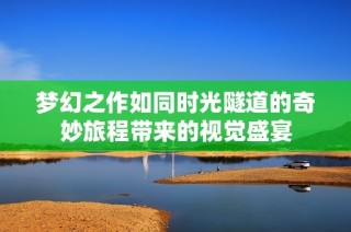 梦幻之作如同时光隧道的奇妙旅程带来的视觉盛宴