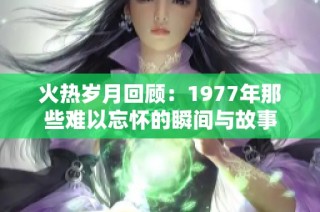 火热岁月回顾：1977年那些难以忘怀的瞬间与故事