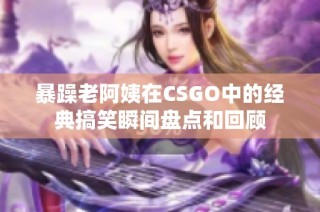 暴躁老阿姨在CSGO中的经典搞笑瞬间盘点和回顾