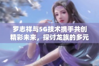 罗志祥与5G技术携手共创精彩未来，探讨龙族的多元化发展