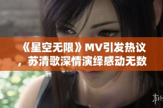 《星空无限》MV引发热议，苏清歌深情演绎感动无数观众