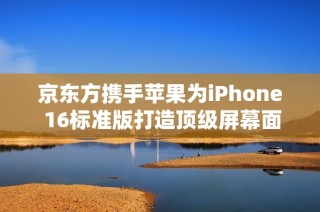 京东方携手苹果为iPhone 16标准版打造顶级屏幕面板