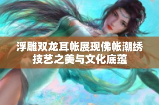 浮雕双龙耳帐展现佛帐潮绣技艺之美与文化底蕴