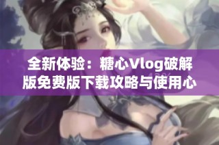 全新体验：糖心Vlog破解版免费版下载攻略与使用心得