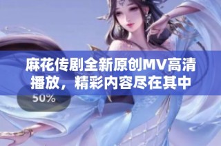 麻花传剧全新原创MV高清播放，精彩内容尽在其中