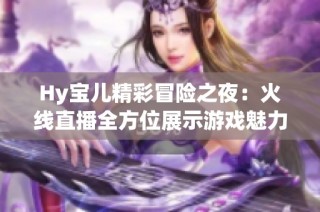 Hy宝儿精彩冒险之夜：火线直播全方位展示游戏魅力