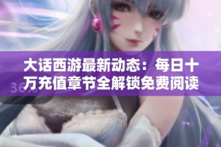 大话西游最新动态：每日十万充值章节全解锁免费阅读与更新解析