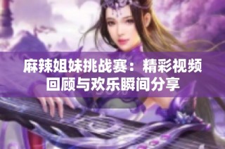 麻辣姐妹挑战赛：精彩视频回顾与欢乐瞬间分享