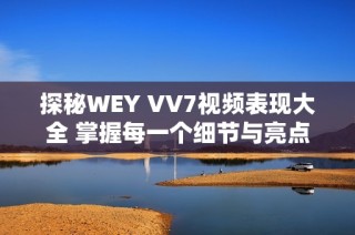 探秘WEY VV7视频表现大全 掌握每一个细节与亮点