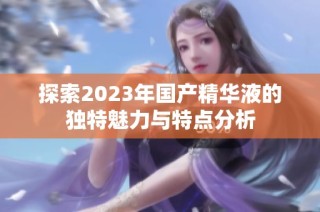 探索2023年国产精华液的独特魅力与特点分析