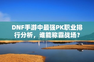 DNF手游中最强PK职业排行分析，谁能称霸战场？