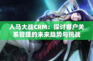 人马大战CRM：探讨客户关系管理的未来趋势与挑战