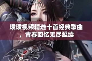 瑷瑷视频精选十首经典歌曲，青春回忆无尽延续