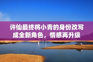 许仙最终将小青的身份改写成全新角色，情感再升级