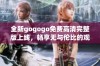 全新gogogo免费高清完整版上线，畅享无与伦比的观影体验