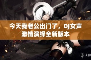 今天我老公出门了，DJ女声激情演绎全新版本