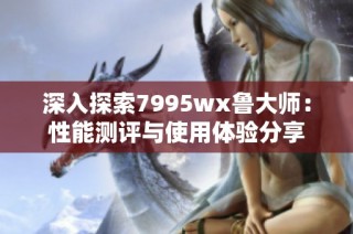 深入探索7995wx鲁大师：性能测评与使用体验分享