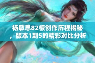 杨敏思82板创作历程揭秘，版本1到5的精彩对比分析