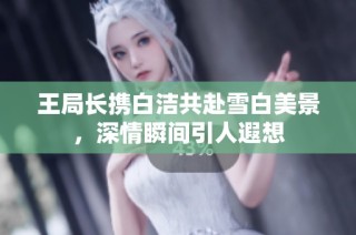 王局长携白洁共赴雪白美景，深情瞬间引人遐想