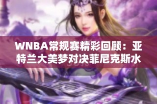 WNBA常规赛精彩回顾：亚特兰大美梦对决菲尼克斯水星解说分析