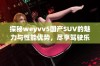 探秘weyvv5国产SUV的魅力与性能优势，尽享驾驶乐趣